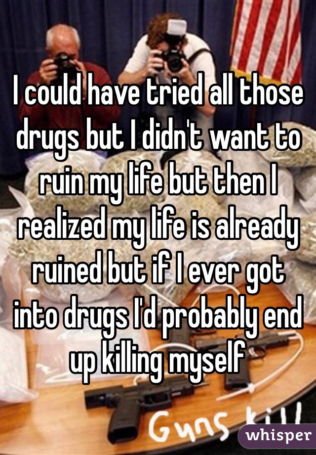 I could have tried all those drugs but I didn't want to ruin my life but then I realized my life is already ruined but if I ever got into drugs I'd probably end up killing myself 
