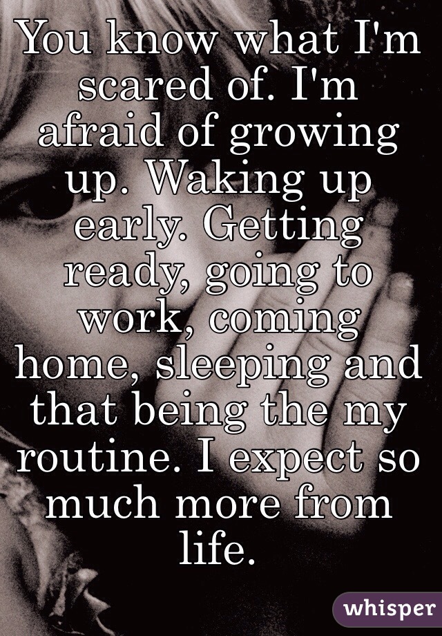 You know what I'm scared of. I'm afraid of growing up. Waking up early. Getting ready, going to work, coming home, sleeping and that being the my routine. I expect so much more from life.