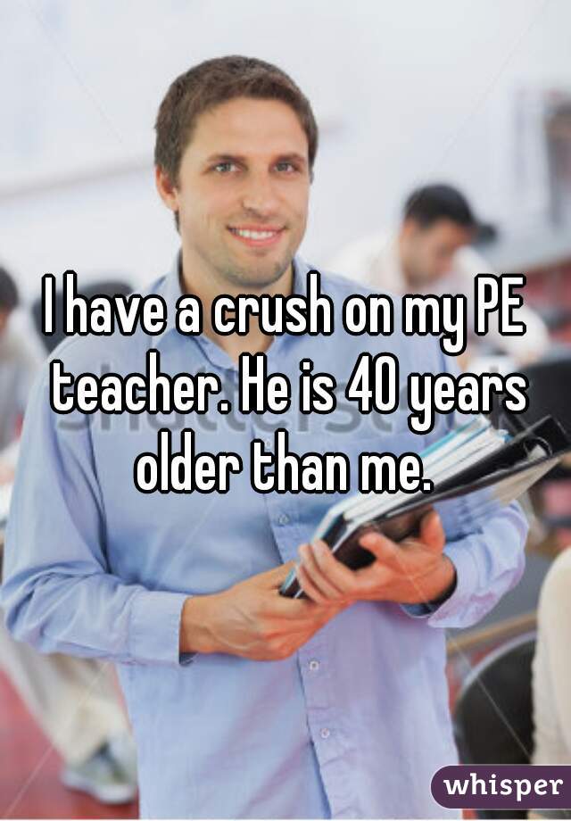 I have a crush on my PE teacher. He is 40 years older than me. 