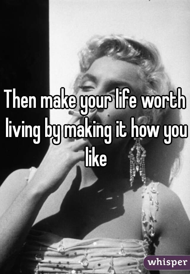 Then make your life worth living by making it how you like