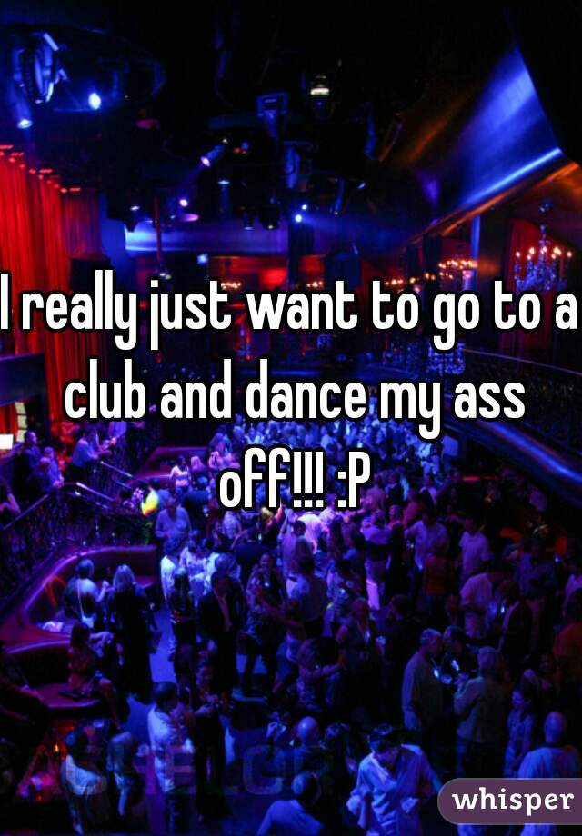 I really just want to go to a club and dance my ass off!!! :P