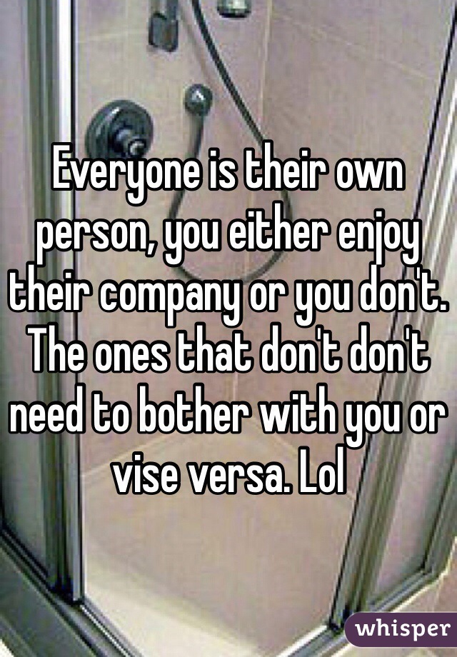 Everyone is their own person, you either enjoy their company or you don't. The ones that don't don't need to bother with you or vise versa. Lol