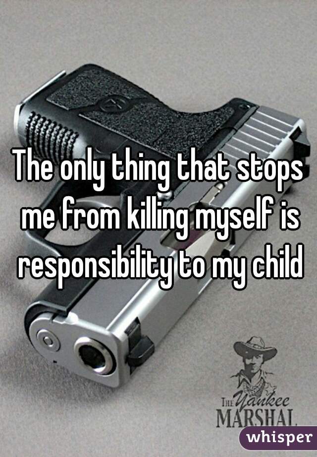 The only thing that stops me from killing myself is responsibility to my child