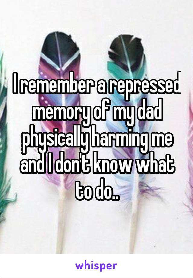 I remember a repressed memory of my dad physically harming me and I don't know what to do..
