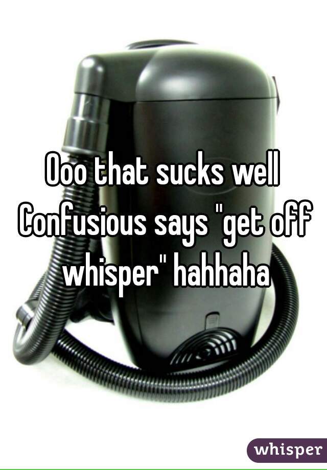 Ooo that sucks well Confusious says "get off whisper" hahhaha