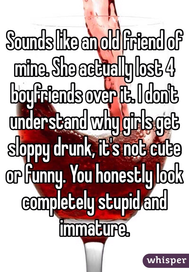 Sounds like an old friend of mine. She actually lost 4 boyfriends over it. I don't understand why girls get sloppy drunk, it's not cute or funny. You honestly look completely stupid and immature.
