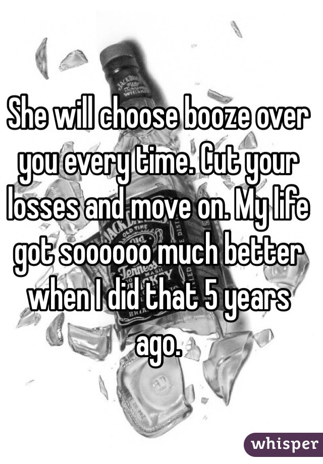 She will choose booze over you every time. Cut your losses and move on. My life got soooooo much better when I did that 5 years ago. 