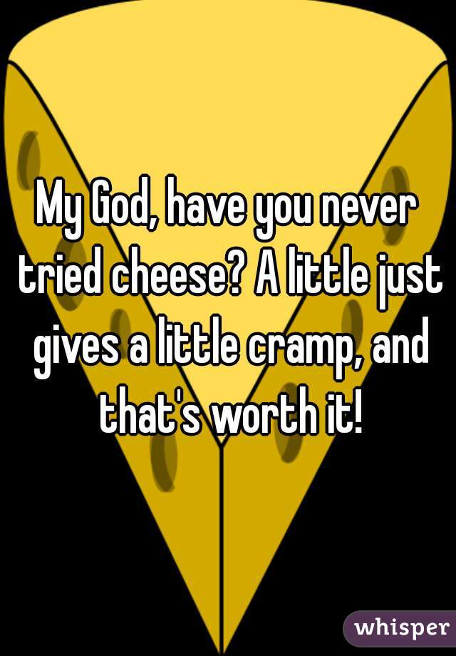 My God, have you never tried cheese? A little just gives a little cramp, and that's worth it!