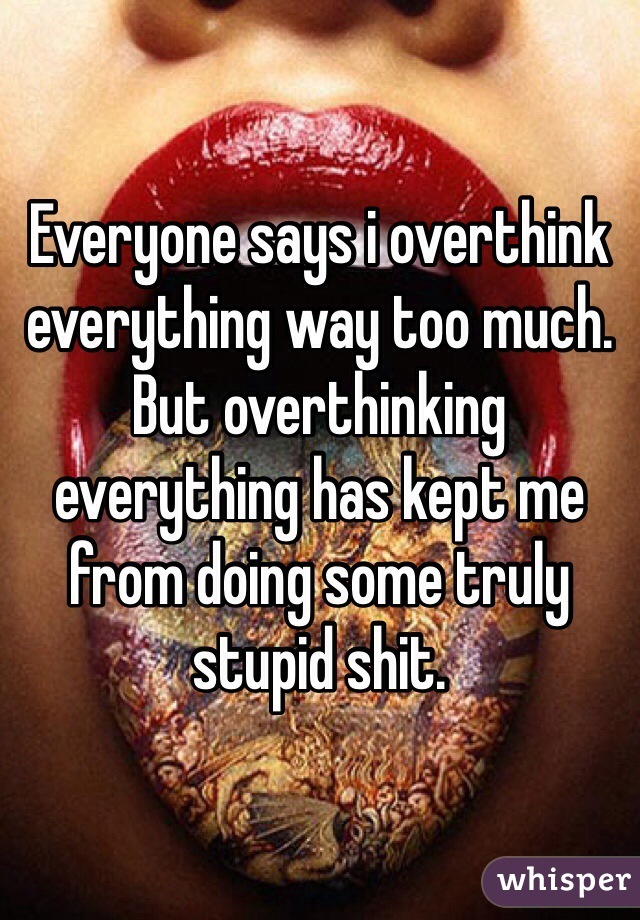 Everyone says i overthink everything way too much. But overthinking everything has kept me from doing some truly stupid shit.