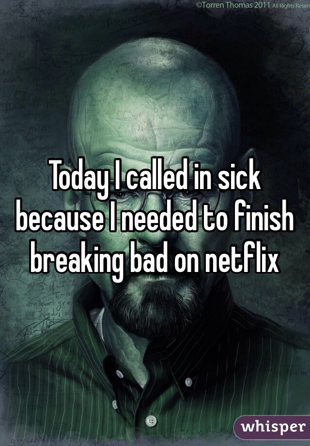 Today I called in sick because I needed to finish breaking bad on netflix 
