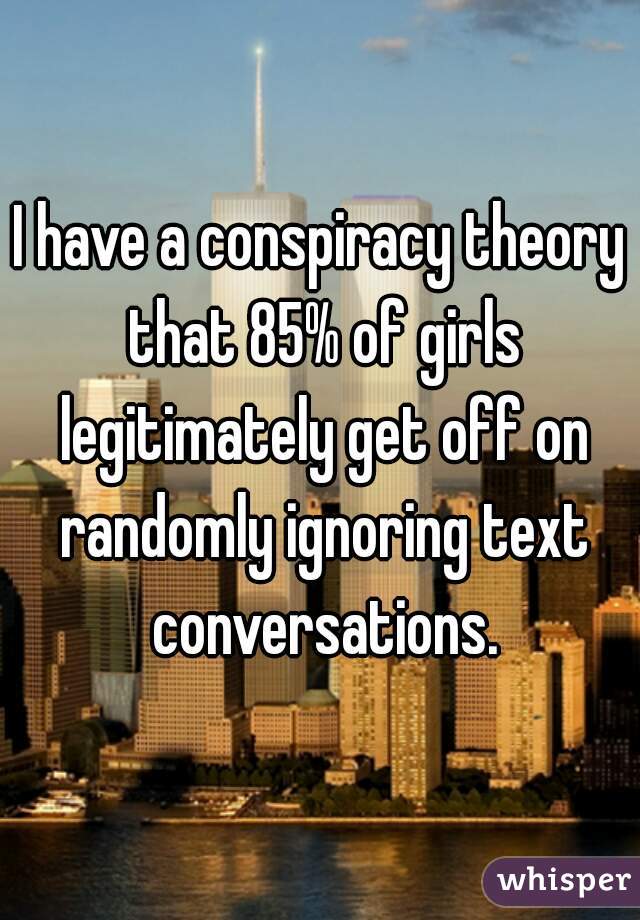 I have a conspiracy theory that 85% of girls legitimately get off on randomly ignoring text conversations.