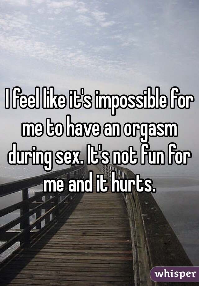 I feel like it's impossible for me to have an orgasm during sex. It's not fun for me and it hurts.