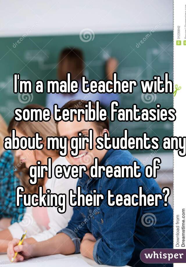 I'm a male teacher with some terrible fantasies about my girl students any girl ever dreamt of fucking their teacher? 