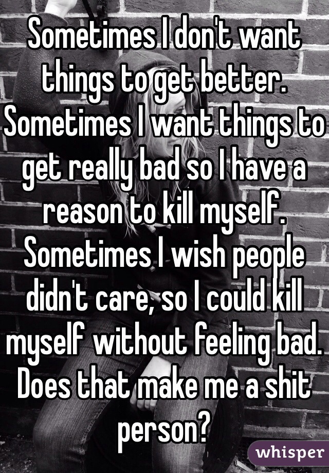 Sometimes I don't want things to get better. 
Sometimes I want things to get really bad so I have a reason to kill myself. 
Sometimes I wish people didn't care, so I could kill myself without feeling bad.
Does that make me a shit person?