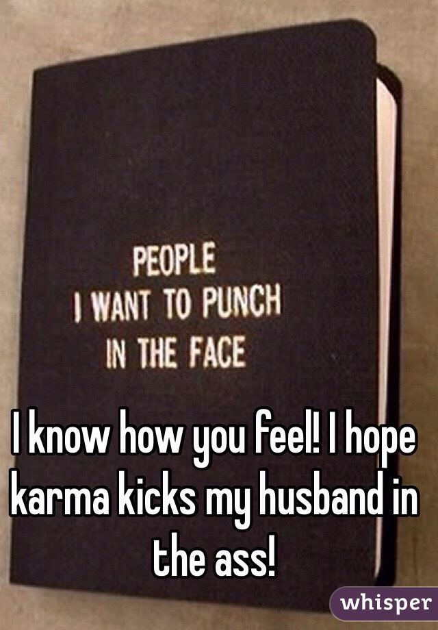I know how you feel! I hope karma kicks my husband in the ass!