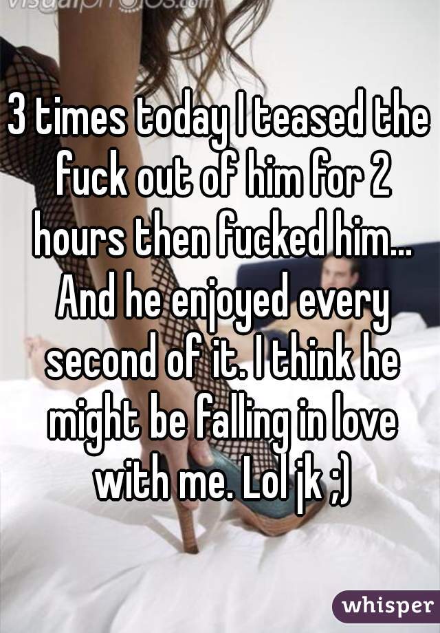 3 times today I teased the fuck out of him for 2 hours then fucked him... And he enjoyed every second of it. I think he might be falling in love with me. Lol jk ;)