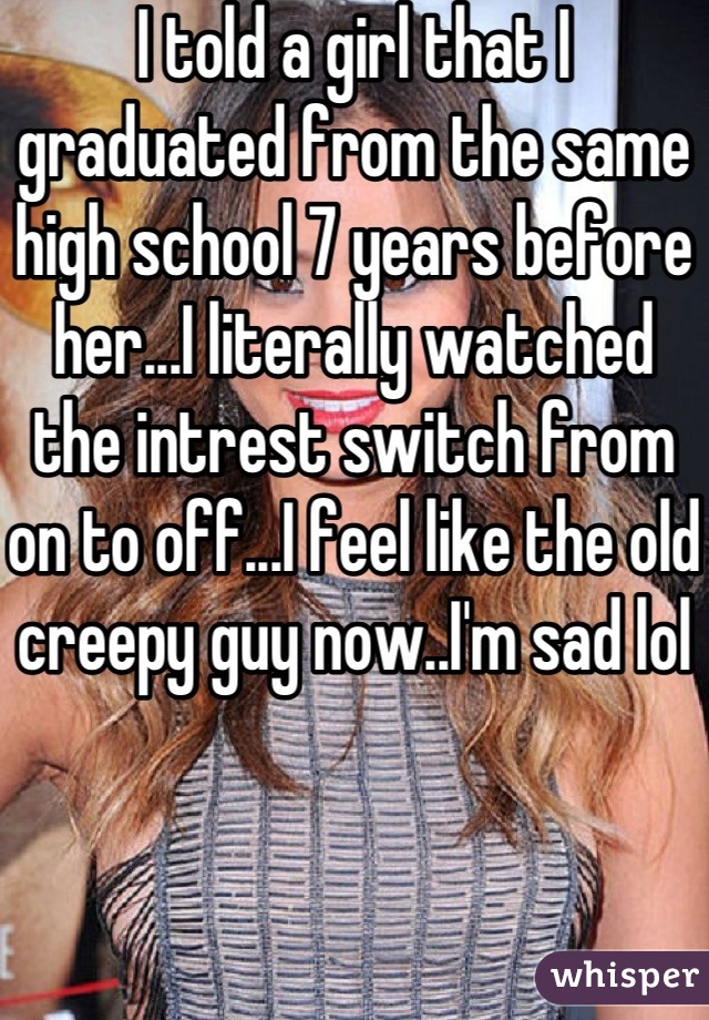 I told a girl that I graduated from the same high school 7 years before her...I literally watched the intrest switch from on to off...I feel like the old creepy guy now..I'm sad lol