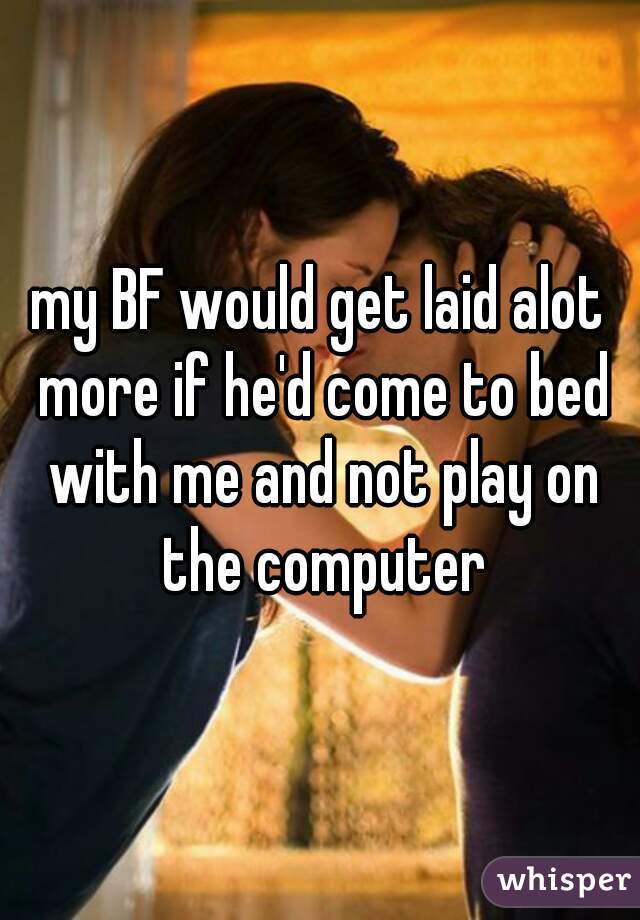 my BF would get laid alot more if he'd come to bed with me and not play on the computer
