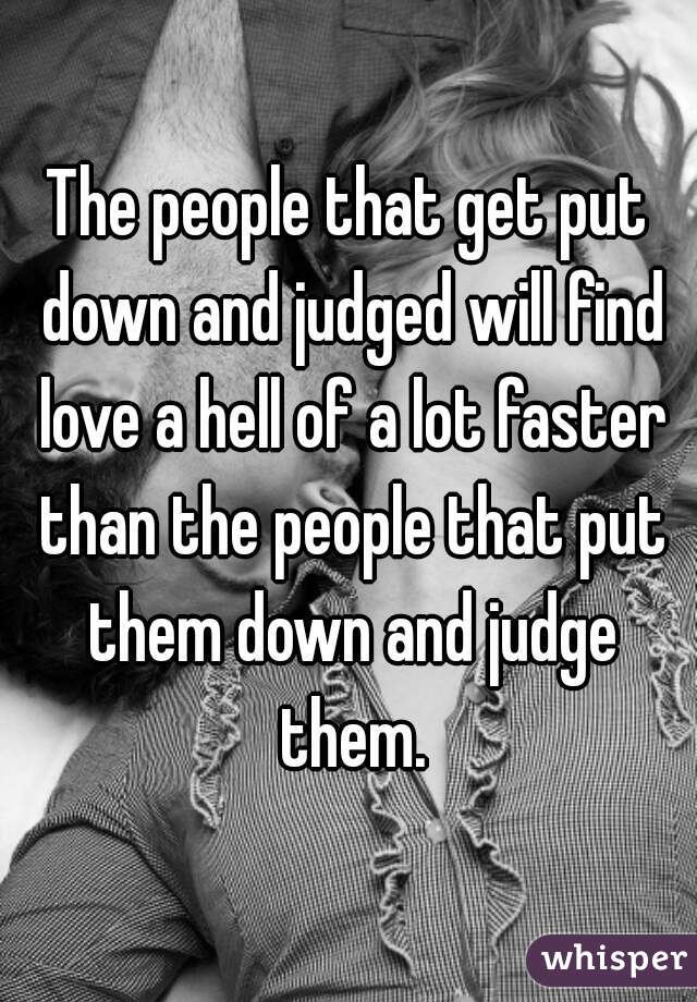 The people that get put down and judged will find love a hell of a lot faster than the people that put them down and judge them.