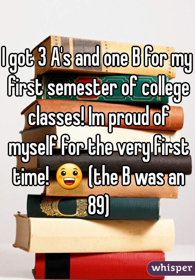I got 3 A's and one B for my first semester of college classes! Im proud of myself for the very first time! 😀 (the B was an 89)
