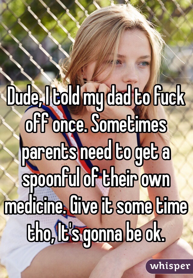 Dude, I told my dad to fuck off once. Sometimes parents need to get a spoonful of their own medicine. Give it some time tho, It's gonna be ok. 