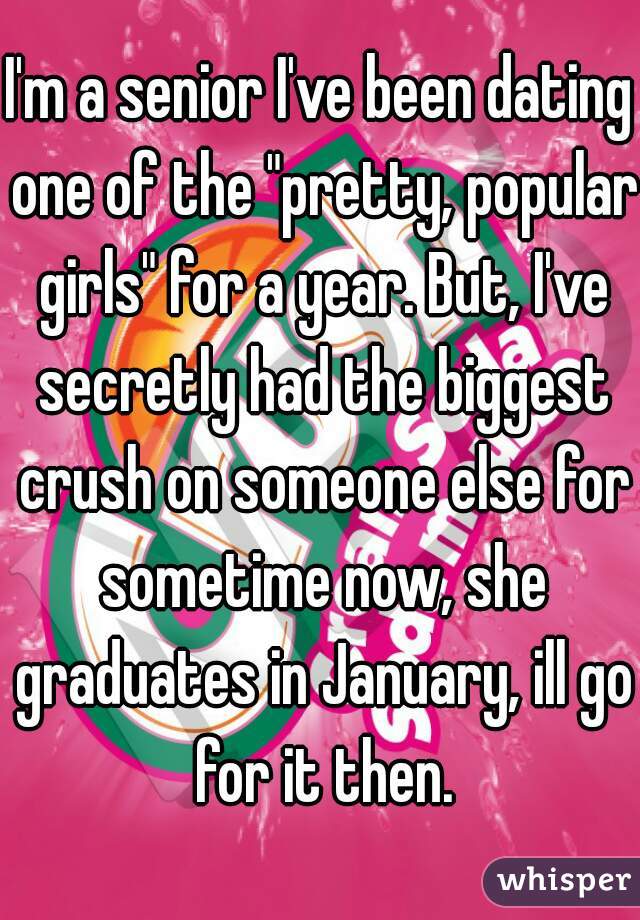 I'm a senior I've been dating one of the "pretty, popular girls" for a year. But, I've secretly had the biggest crush on someone else for sometime now, she graduates in January, ill go for it then.