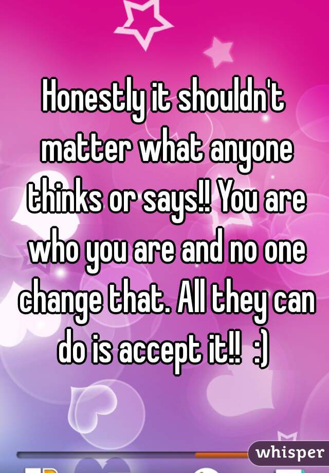 Honestly it shouldn't matter what anyone thinks or says!! You are who you are and no one change that. All they can do is accept it!!  :) 