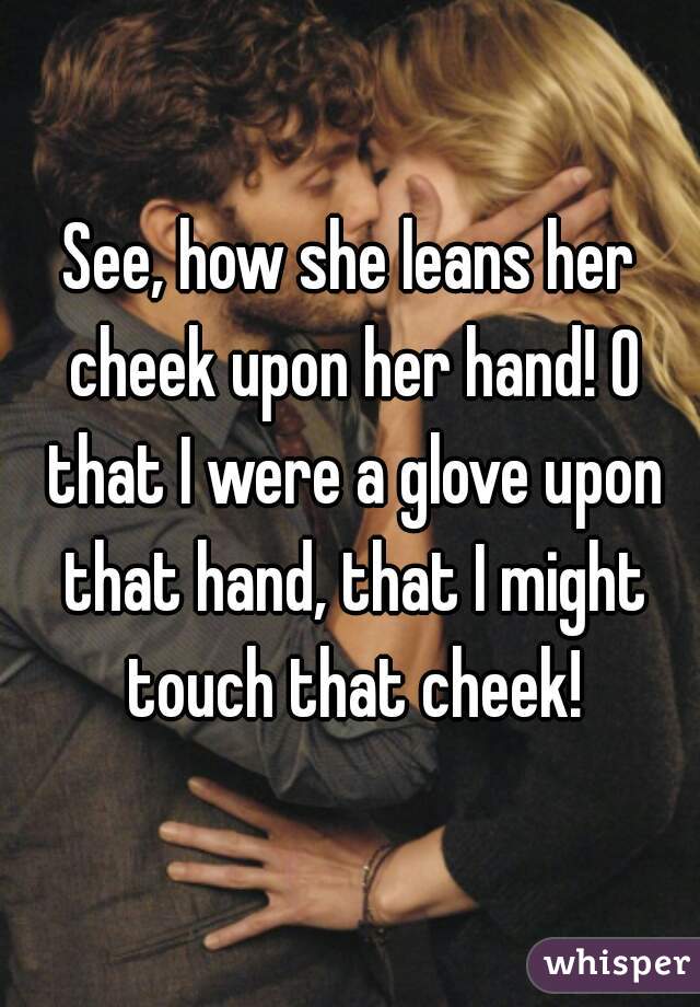 See, how she leans her cheek upon her hand! O that I were a glove upon that hand, that I might touch that cheek!