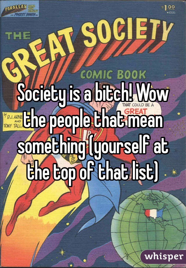 Society is a bitch! Wow the people that mean something (yourself at the top of that list)
