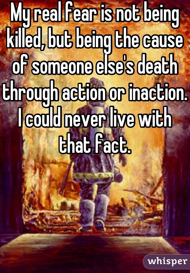 My real fear is not being killed, but being the cause of someone else's death through action or inaction. I could never live with that fact.