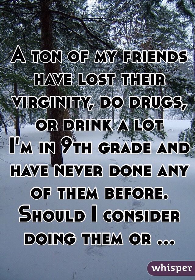 A ton of my friends have lost their virginity, do drugs, or drink a lot
I'm in 9th grade and have never done any of them before.
Should I consider doing them or ...
