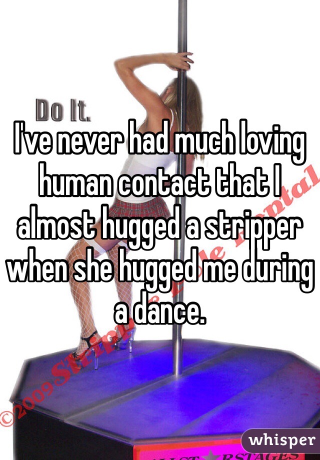 I've never had much loving human contact that I almost hugged a stripper when she hugged me during a dance. 