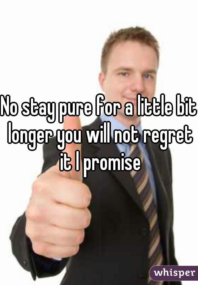 No stay pure for a little bit longer you will not regret it I promise