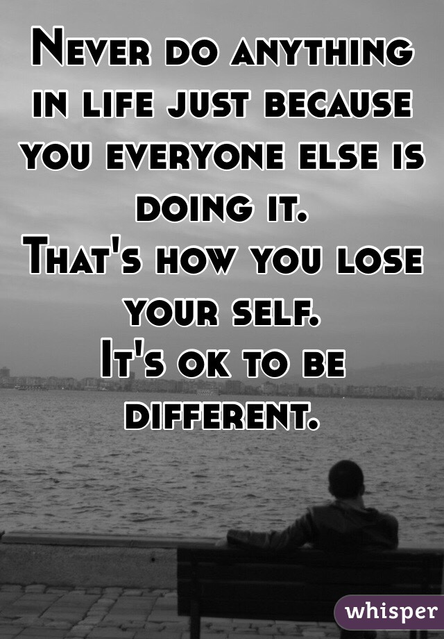Never do anything in life just because you everyone else is doing it. 
That's how you lose your self.
It's ok to be different.