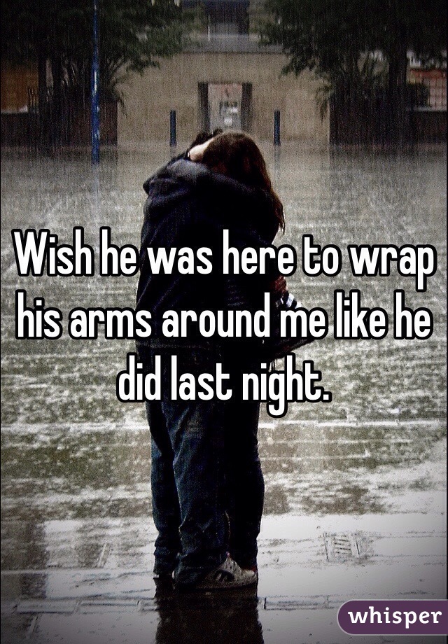 Wish he was here to wrap his arms around me like he did last night. 