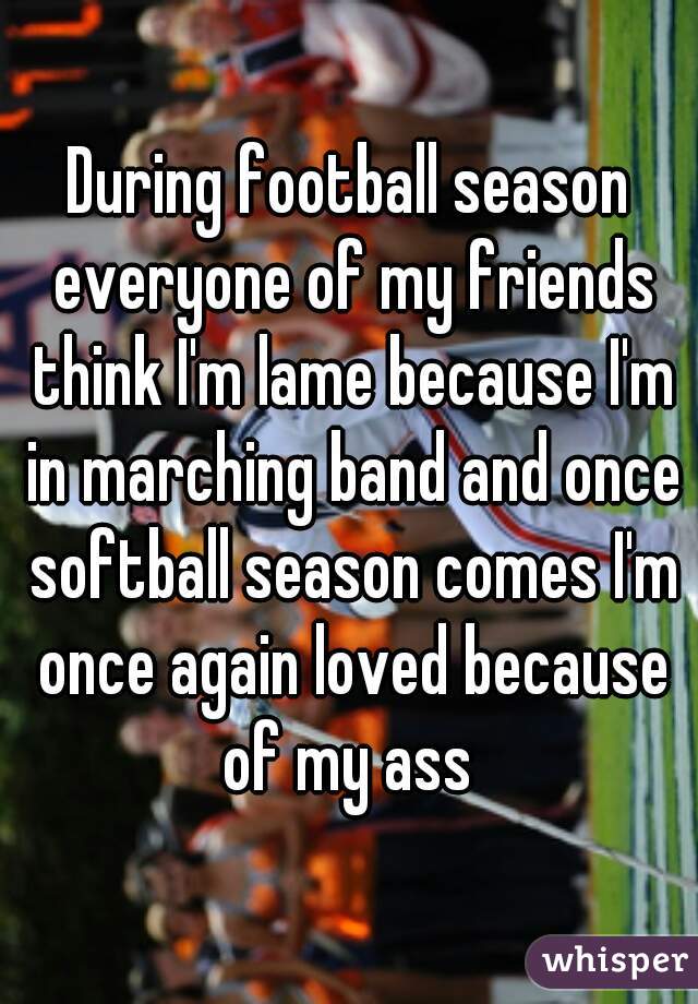 During football season everyone of my friends think I'm lame because I'm in marching band and once softball season comes I'm once again loved because of my ass 
