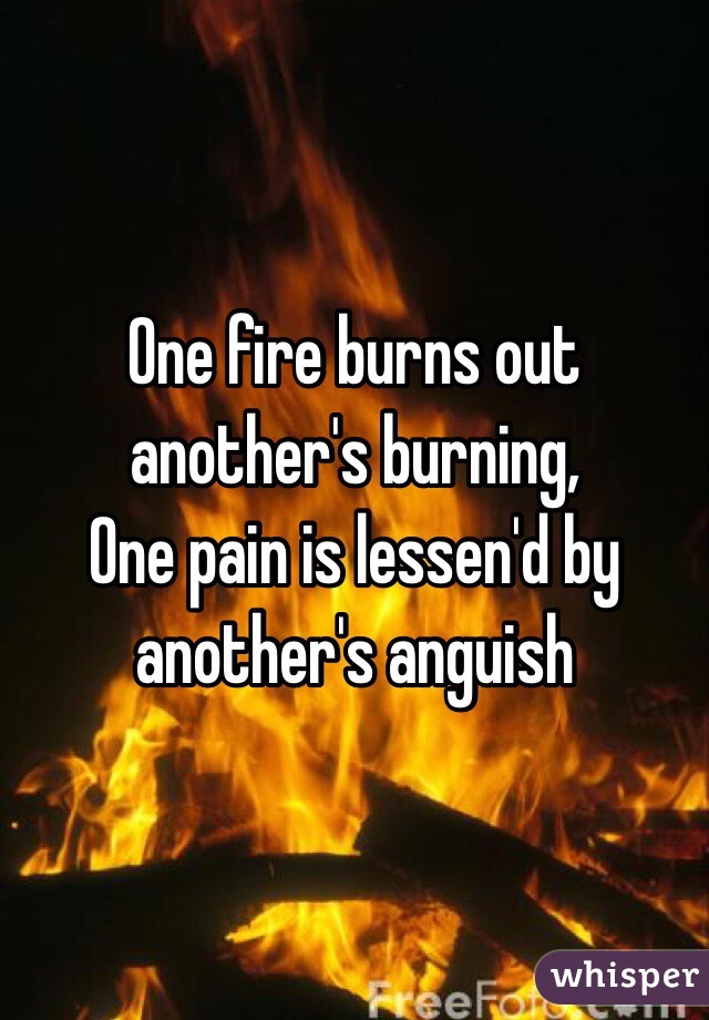 One fire burns out another's burning,
One pain is lessen'd by another's anguish 