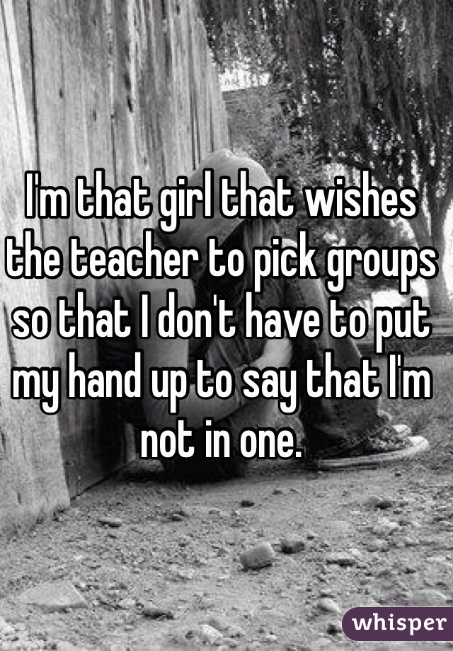I'm that girl that wishes the teacher to pick groups so that I don't have to put my hand up to say that I'm not in one.