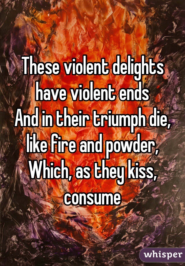 These violent delights have violent ends
And in their triumph die, like fire and powder, 
Which, as they kiss, consume