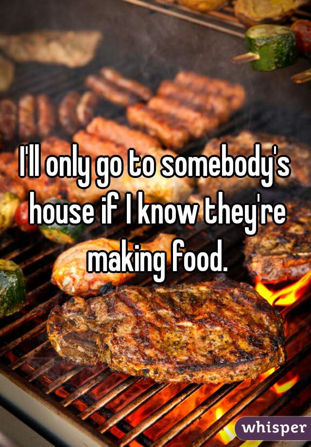 I'll only go to somebody's house if I know they're making food.