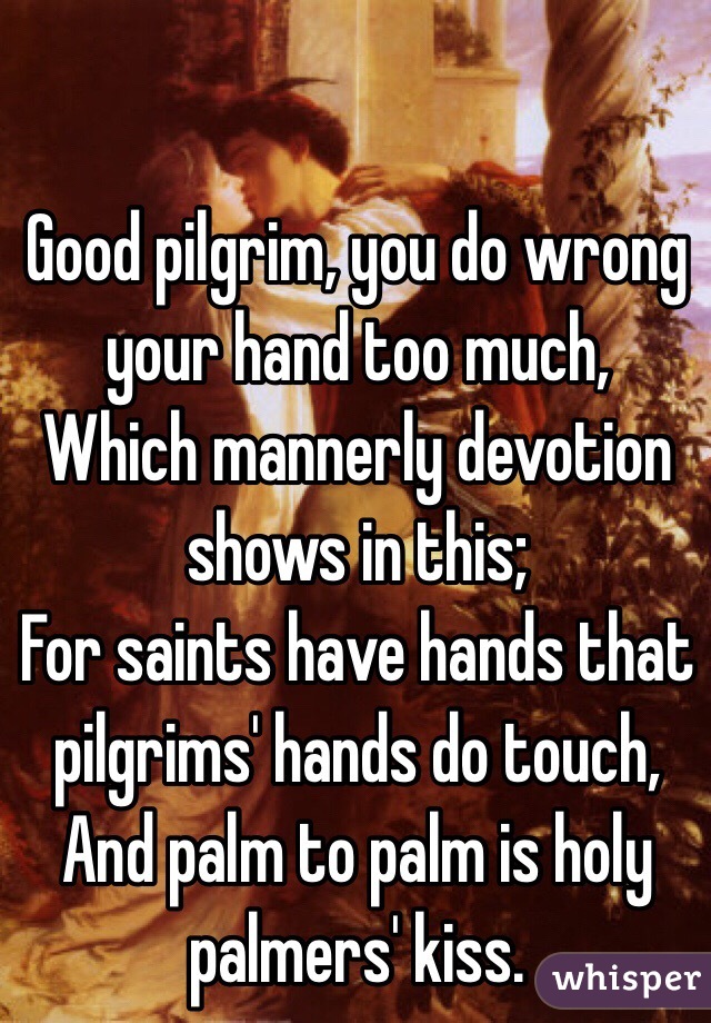  Good pilgrim, you do wrong your hand too much,
Which mannerly devotion shows in this;
For saints have hands that pilgrims' hands do touch,
And palm to palm is holy palmers' kiss.
