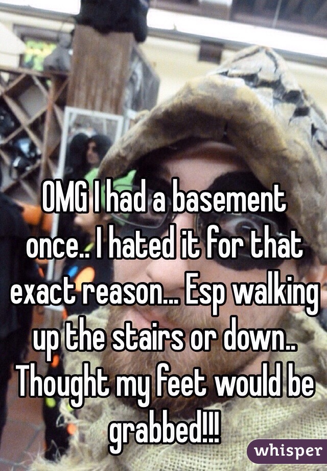 OMG I had a basement once.. I hated it for that exact reason... Esp walking up the stairs or down.. Thought my feet would be grabbed!!!