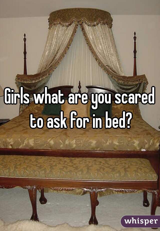 Girls what are you scared to ask for in bed?