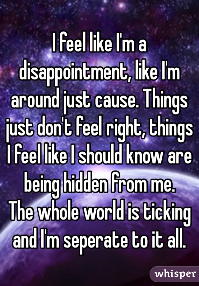 I feel like I'm a disappointment, like I'm around just cause. Things just don't feel right, things I feel like I should know are being hidden from me. 
The whole world is ticking and I'm seperate to it all. 