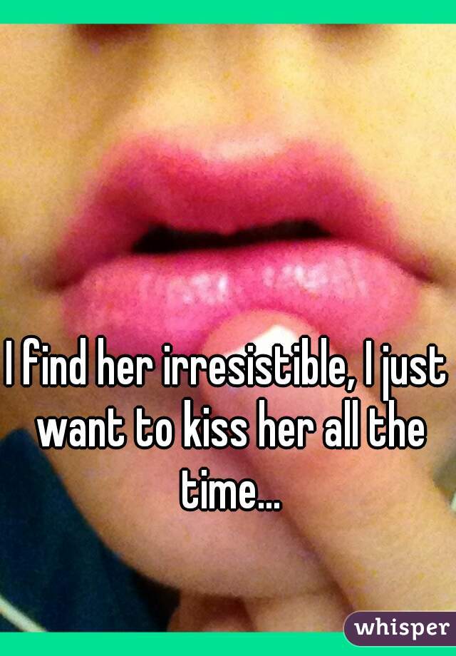 I find her irresistible, I just want to kiss her all the time...