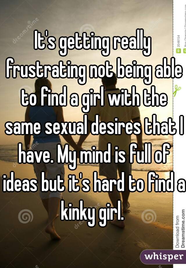 It's getting really frustrating not being able to find a girl with the same sexual desires that I have. My mind is full of ideas but it's hard to find a kinky girl. 