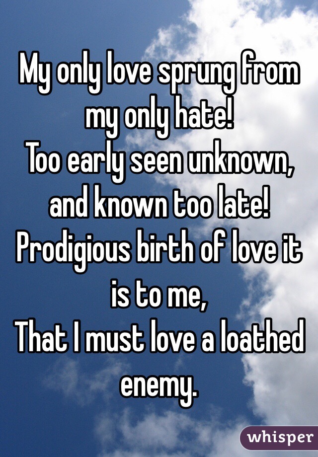  My only love sprung from my only hate!
Too early seen unknown, and known too late!
Prodigious birth of love it is to me,
That I must love a loathed enemy.