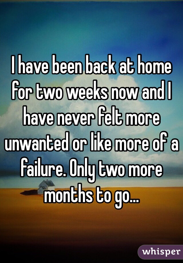I have been back at home for two weeks now and I have never felt more unwanted or like more of a failure. Only two more months to go... 