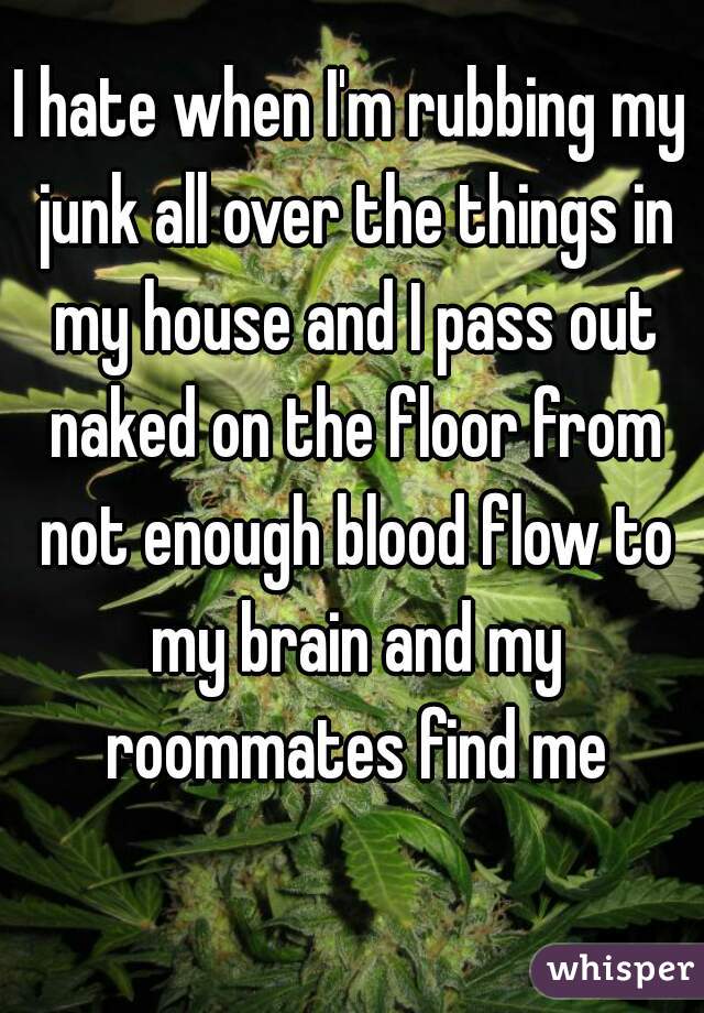 I hate when I'm rubbing my junk all over the things in my house and I pass out naked on the floor from not enough blood flow to my brain and my roommates find me