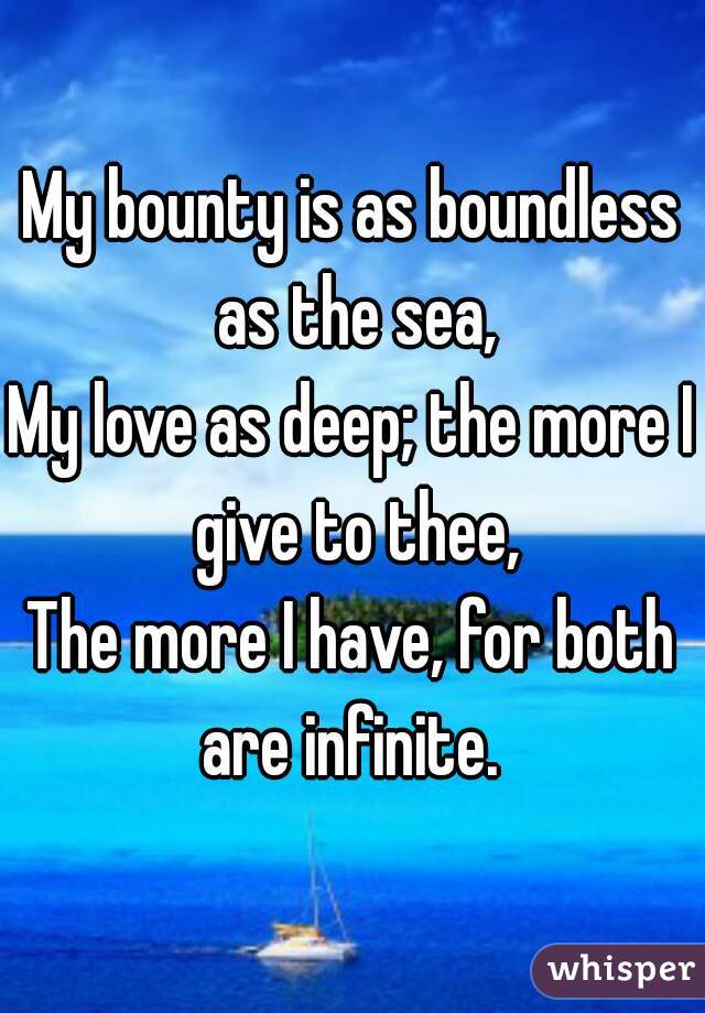 My bounty is as boundless as the sea,
My love as deep; the more I give to thee,
The more I have, for both are infinite. 